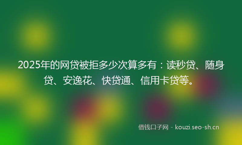 2025年的网贷被拒多少次算多有：读秒贷、随身贷、安逸花、快贷通、信用卡贷等。