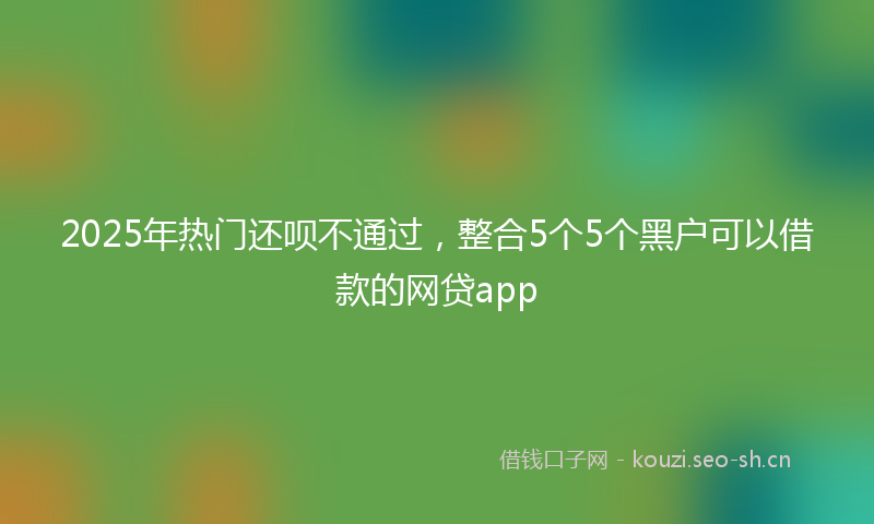 2025年热门还呗不通过，整合5个5个黑户可以借款的网贷app