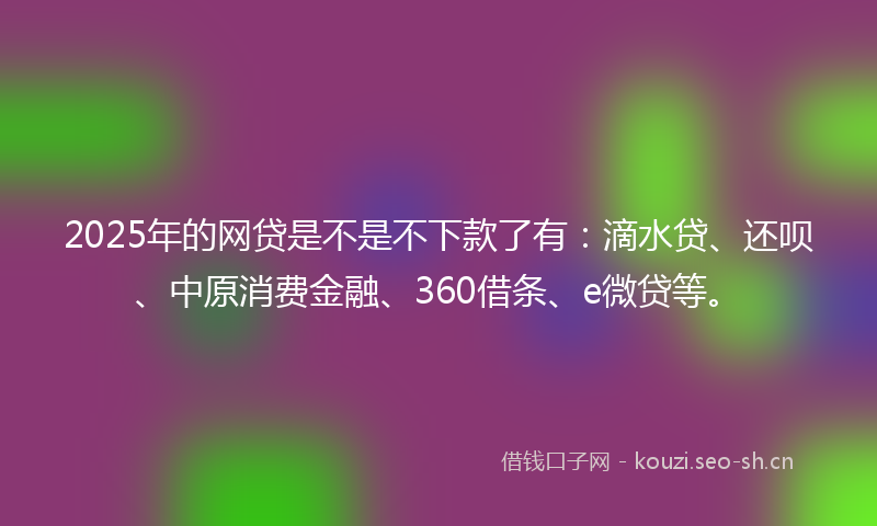 2025年的网贷是不是不下款了有：滴水贷、还呗、中原消费金融、360借条、e微贷等。
