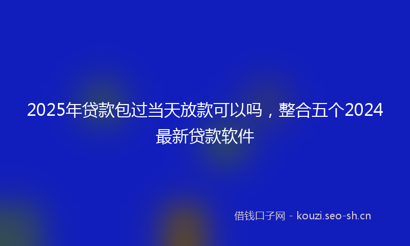 2025年贷款包过当天放款可以吗，整合五个2024最新贷款软件
