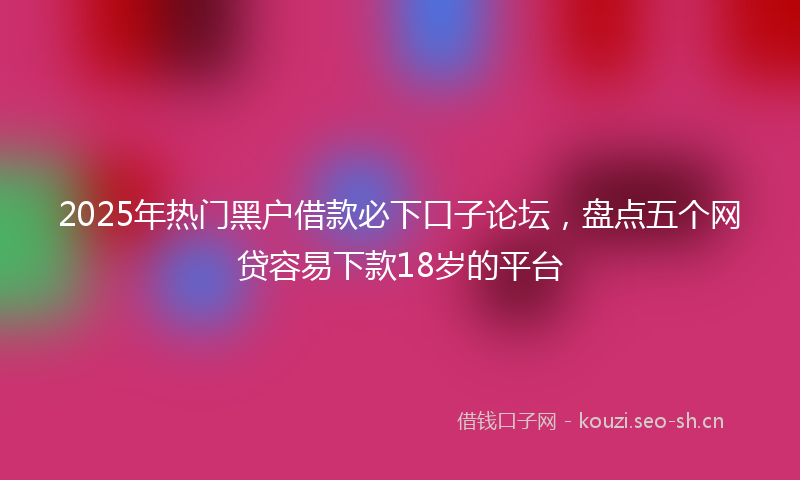 2025年热门黑户借款必下口子论坛，盘点五个网贷容易下款18岁的平台