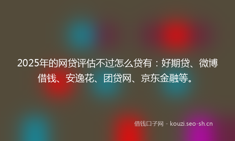 2025年的网贷评估不过怎么贷有：好期贷、微博借钱、安逸花、团贷网、京东金融等。