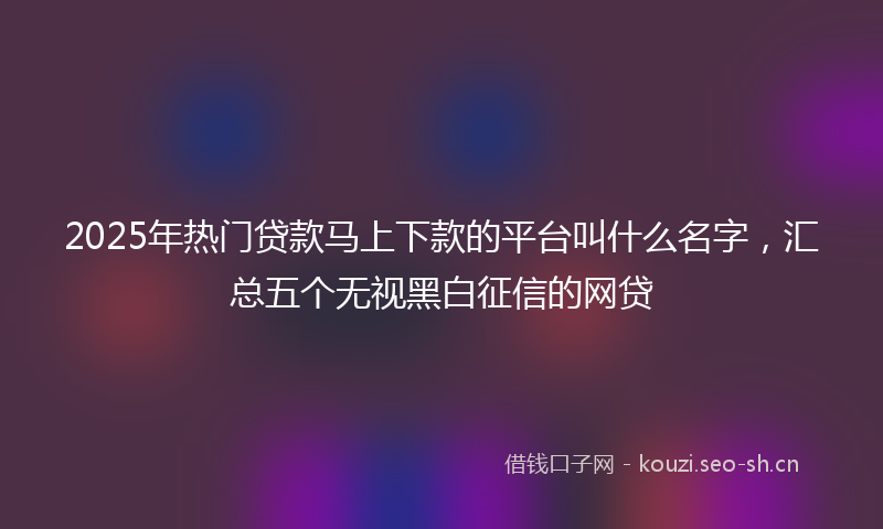 2025年热门贷款马上下款的平台叫什么名字，汇总五个无视黑白征信的网贷