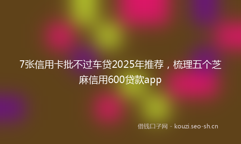 7张信用卡批不过车贷2025年推荐，梳理五个芝麻信用600贷款app