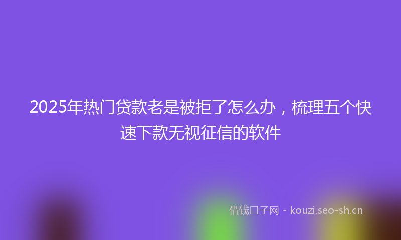 2025年热门贷款老是被拒了怎么办，梳理五个快速下款无视征信的软件