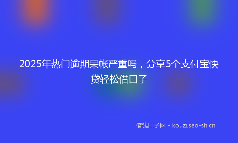 2025年热门逾期呆帐严重吗，分享5个支付宝快贷轻松借口子