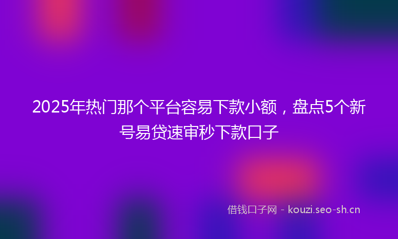 2025年热门那个平台容易下款小额，盘点5个新号易贷速审秒下款口子