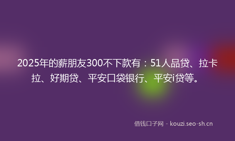 2025年的薪朋友300不下款有：51人品贷、拉卡拉、好期贷、平安口袋银行、平安i贷等。