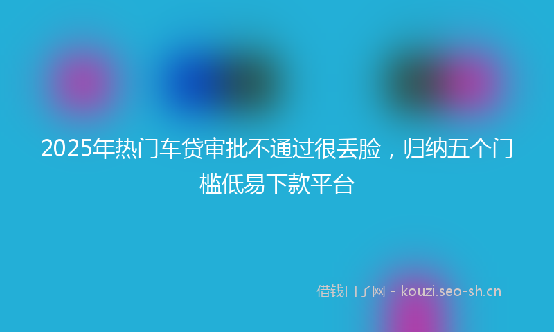 2025年热门车贷审批不通过很丢脸，归纳五个门槛低易下款平台