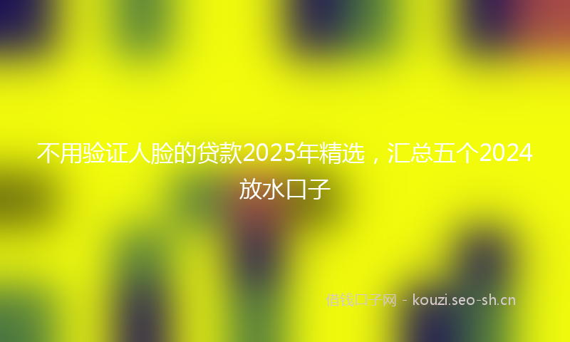 不用验证人脸的贷款2025年精选，汇总五个2024放水口子
