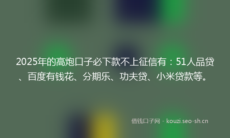 2025年的高炮口子必下款不上征信有：51人品贷、百度有钱花、分期乐、功夫贷、小米贷款等。