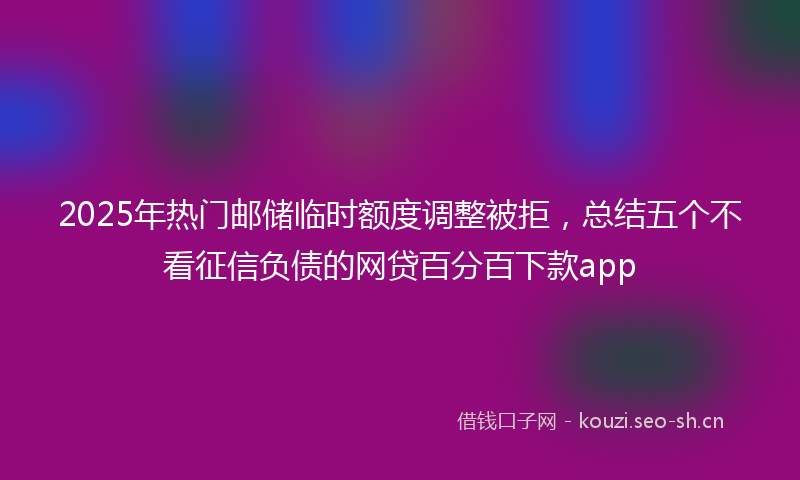 2025年热门邮储临时额度调整被拒，总结五个不看征信负债的网贷百分百下款app