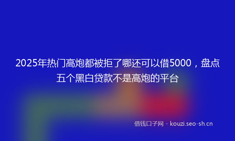 2025年热门高炮都被拒了哪还可以借5000，盘点五个黑白贷款不是高炮的平台