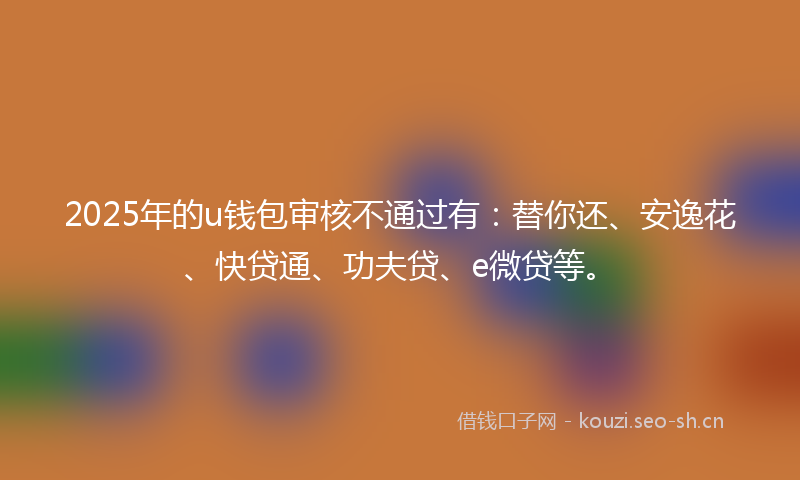 2025年的u钱包审核不通过有:替你还、安逸花、快贷通、功夫贷、e微贷等。