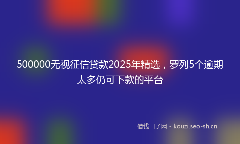 500000无视征信贷款2025年精选,罗列5个逾期太多仍可下款的平台