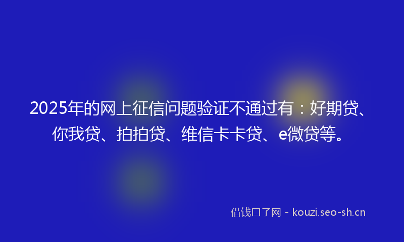 2025年的网上征信问题验证不通过有：好期贷、你我贷、拍拍贷、维信卡卡贷、e微贷等。