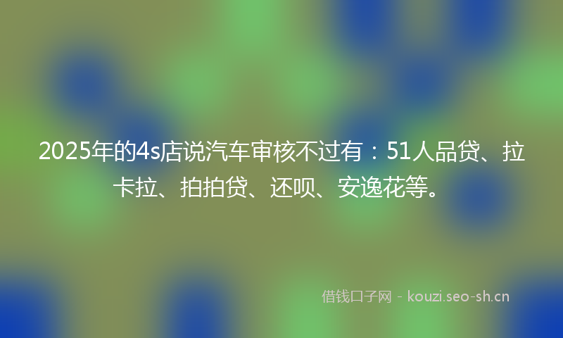 2025年的4s店说汽车审核不过有：51人品贷、拉卡拉、拍拍贷、还呗、安逸花等。