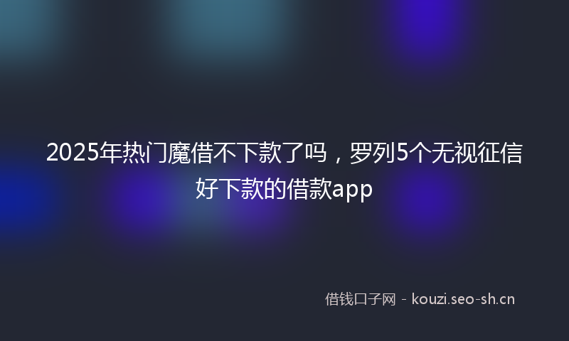 2025年热门魔借不下款了吗，罗列5个无视征信好下款的借款app