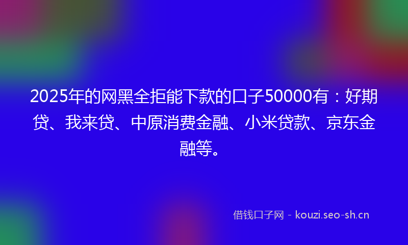 2025年的网黑全拒能下款的口子50000有：好期贷、我来贷、中原消费金融、小米贷款、京东金融等。