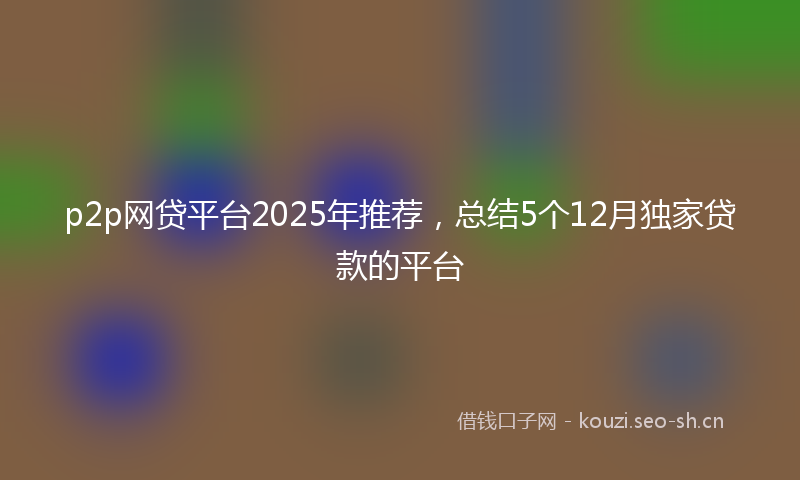 p2p网贷平台2025年推荐，总结5个12月独家贷款的平台