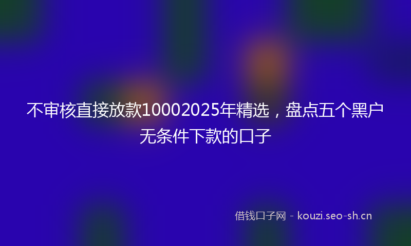不审核直接放款10002025年精选，盘点五个黑户无条件下款的口子