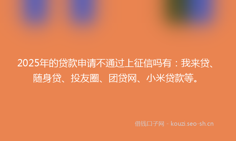 2025年的贷款申请不通过上征信吗有：我来贷、随身贷、投友圈、团贷网、小米贷款等。
