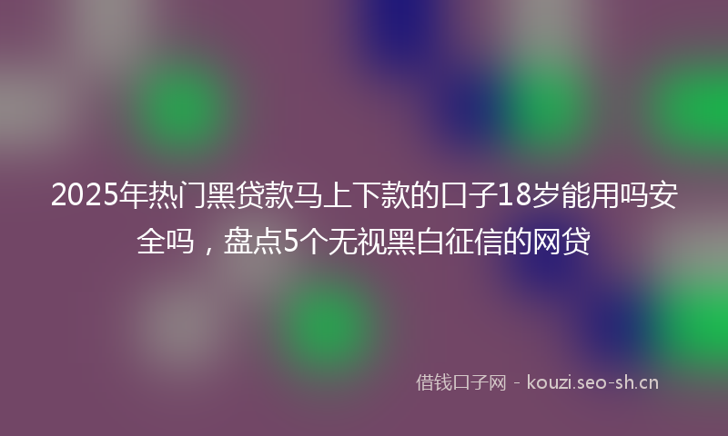 2025年热门黑贷款马上下款的口子18岁能用吗安全吗，盘点5个无视黑白征信的网贷