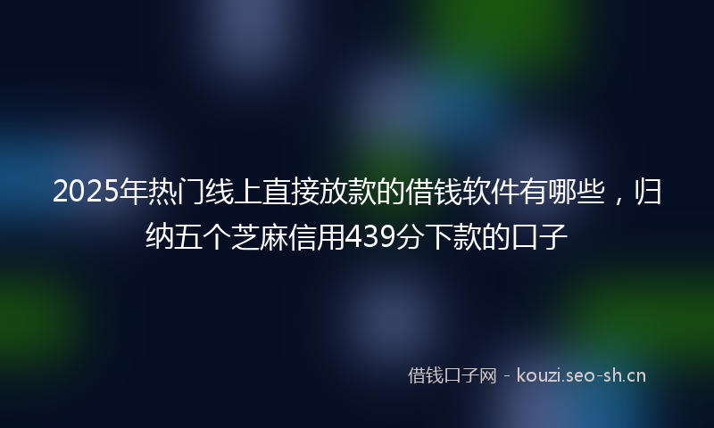 2025年热门线上直接放款的借钱软件有哪些，归纳五个芝麻信用439分下款的口子