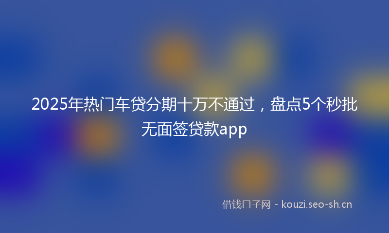 2025年热门车贷分期十万不通过，盘点5个秒批无面签贷款app