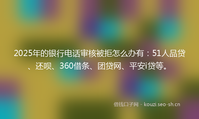 2025年的银行电话审核被拒怎么办有：51人品贷、还呗、360借条、团贷网、平安i贷等。