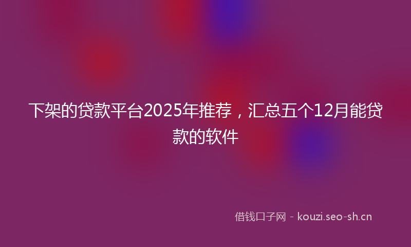 下架的贷款平台2025年推荐，汇总五个12月能贷款的软件