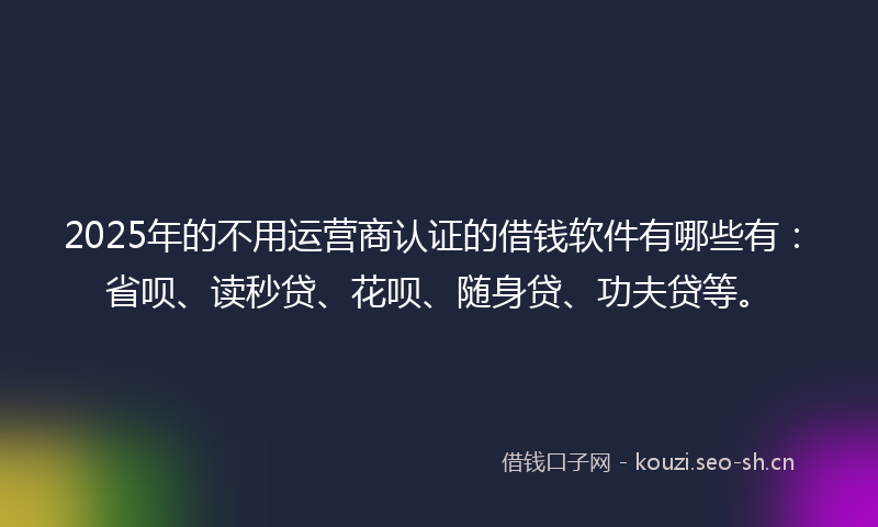 2025年的不用运营商认证的借钱软件有哪些有：省呗、读秒贷、花呗、随身贷、功夫贷等。