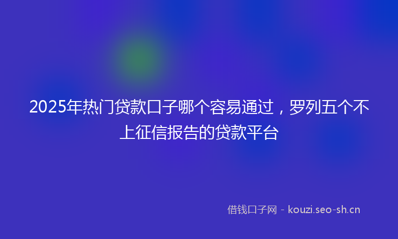 2025年热门贷款口子哪个容易通过,罗列五个不上征信报告的贷款平台