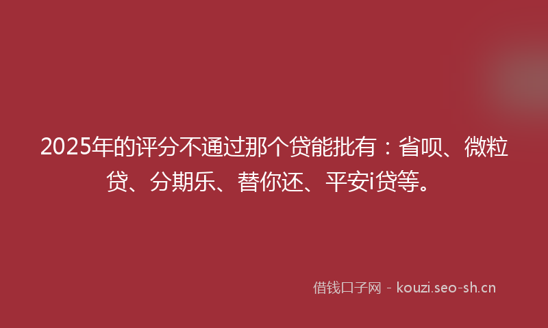 2025年的评分不通过那个贷能批有：省呗、微粒贷、分期乐、替你还、平安i贷等。