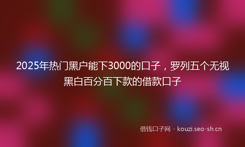 2025年热门黑户能下3000的口子，罗列五个无视黑白百分百下款的借款口子