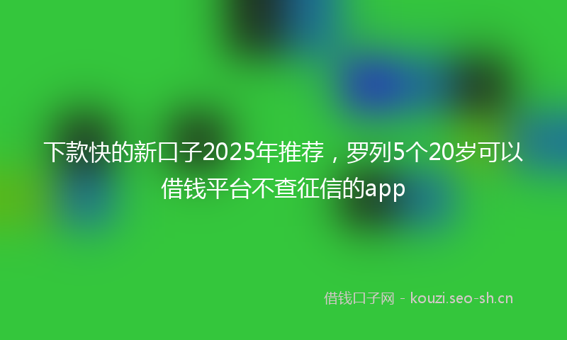 下款快的新口子2025年推荐，罗列5个20岁可以借钱平台不查征信的app