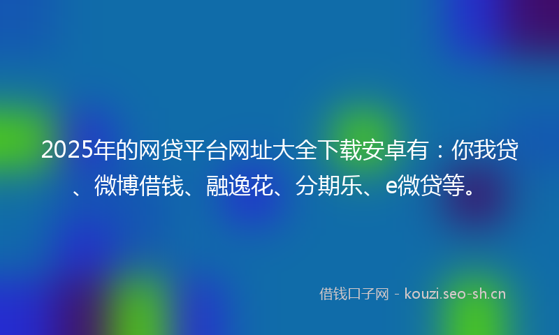 2025年的网贷平台网址大全下载安卓有：你我贷、微博借钱、融逸花、分期乐、e微贷等。