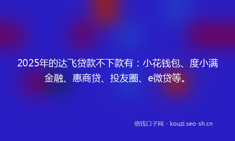 2025年的达飞贷款不下款有：小花钱包、度小满金融、惠商贷、投友圈、e微贷等。