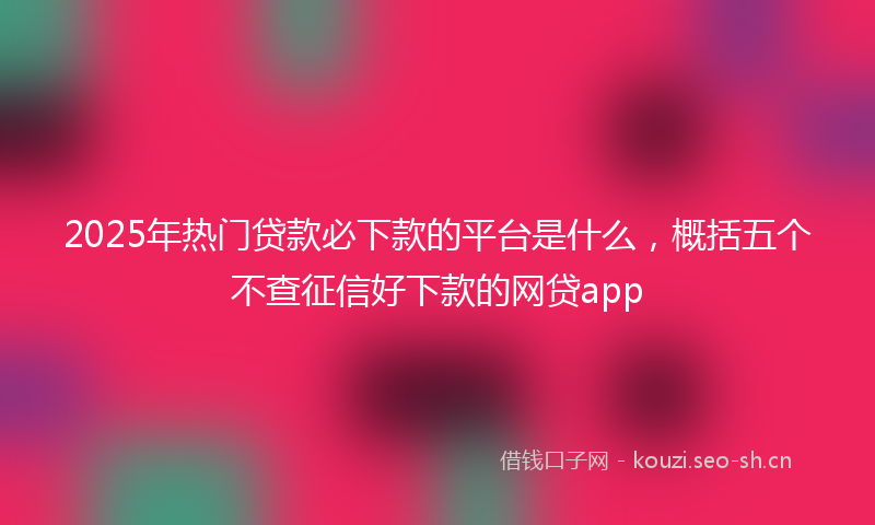 2025年热门贷款必下款的平台是什么,概括五个不查征信好下款的网贷app