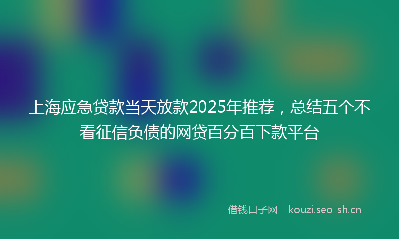 上海应急贷款当天放款2025年推荐，总结五个不看征信负债的网贷百分百下款平台
