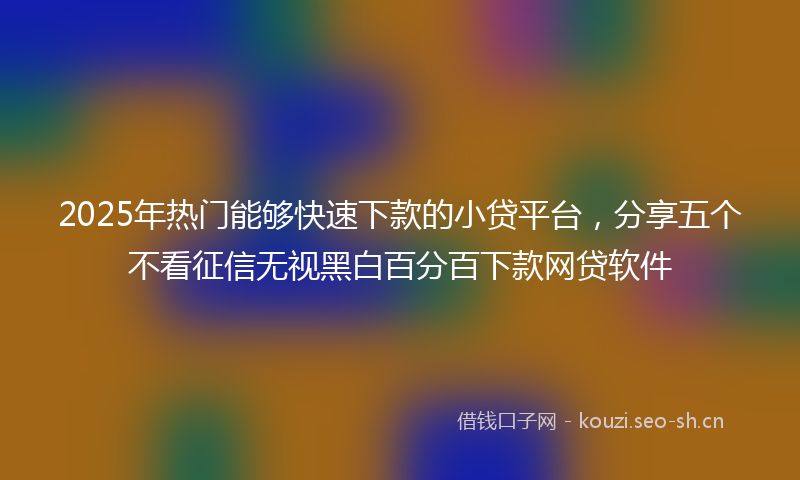 2025年热门能够快速下款的小贷平台，分享五个不看征信无视黑白百分百下款网贷软件
