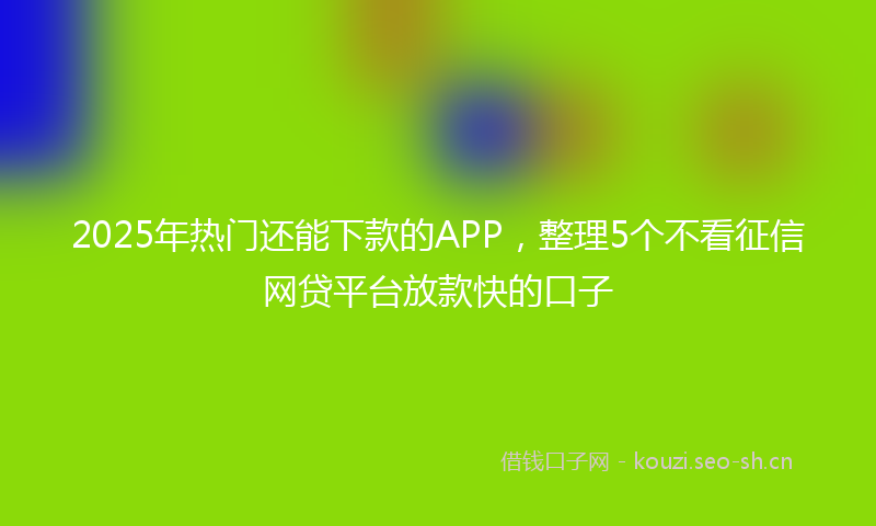 2025年热门还能下款的APP，整理5个不看征信网贷平台放款快的口子