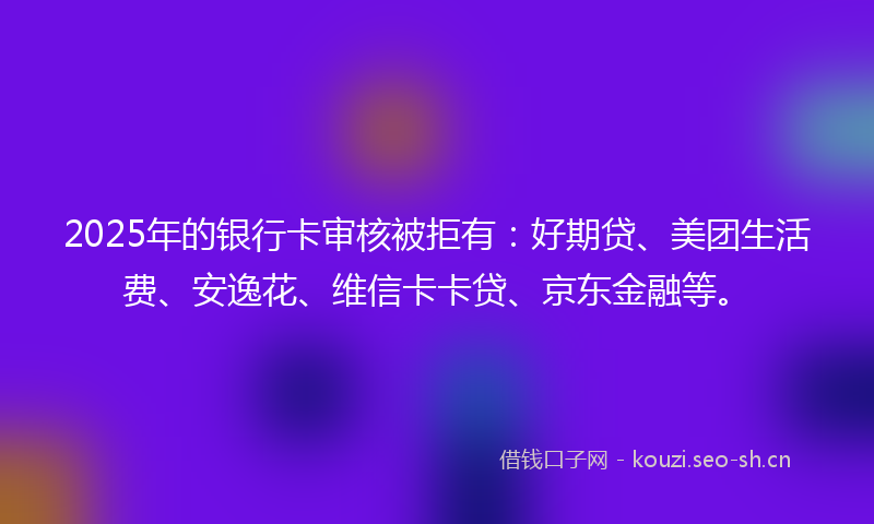 2025年的银行卡审核被拒有：好期贷、美团生活费、安逸花、维信卡卡贷、京东金融等。
