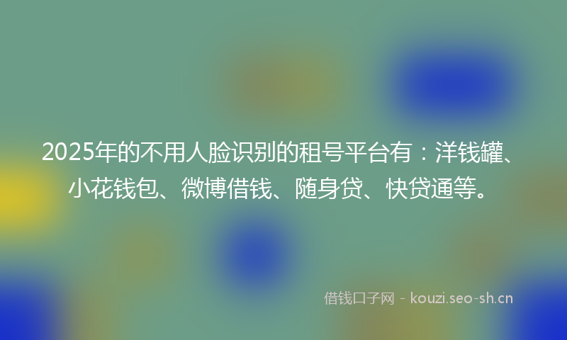 2025年的不用人脸识别的租号平台有：洋钱罐、小花钱包、微博借钱、随身贷、快贷通等。