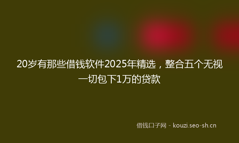 20岁有那些借钱软件2025年精选，整合五个无视一切包下1万的贷款