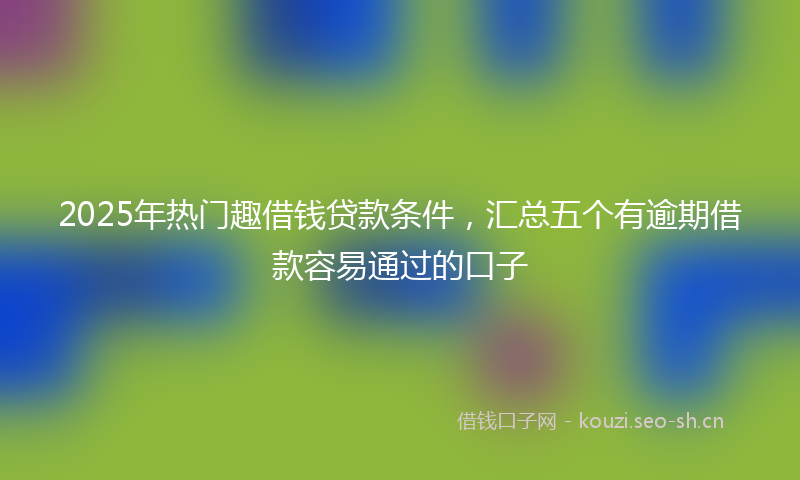 2025年热门趣借钱贷款条件，汇总五个有逾期借款容易通过的口子