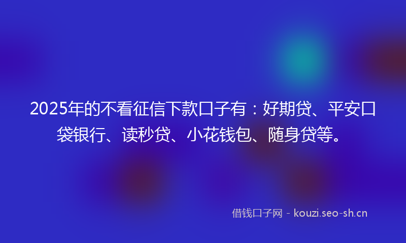 2025年的不看征信下款口子有：好期贷、平安口袋银行、读秒贷、小花钱包、随身贷等。