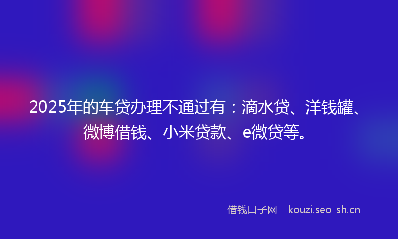 2025年的车贷办理不通过有：滴水贷、洋钱罐、微博借钱、小米贷款、e微贷等。
