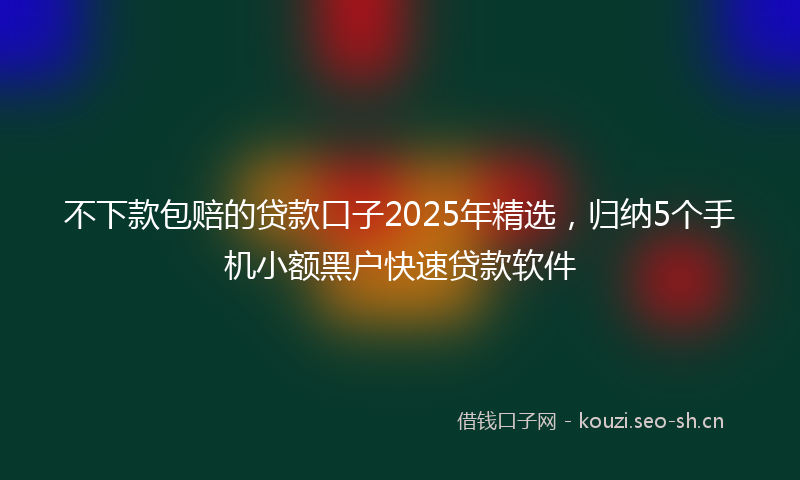 不下款包赔的贷款口子2025年精选，归纳5个手机小额黑户快速贷款软件