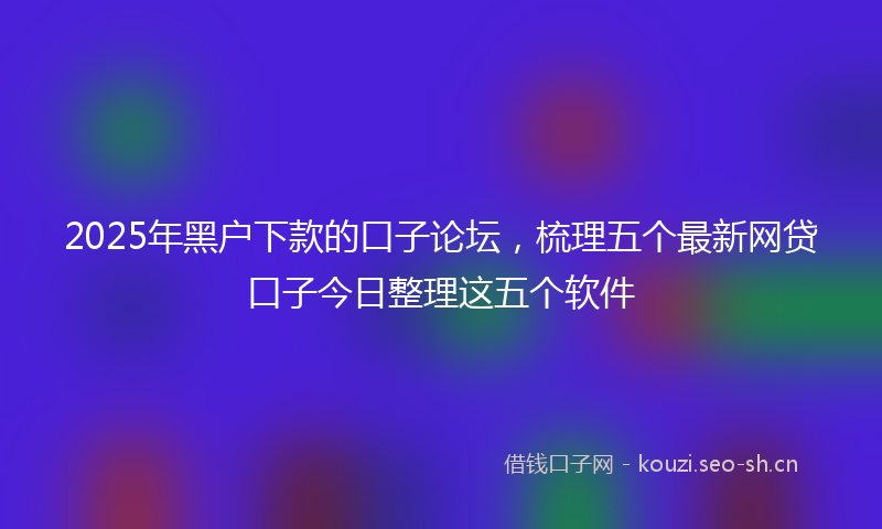 2025年黑户下款的口子论坛，梳理五个最新网贷口子今日整理这五个软件